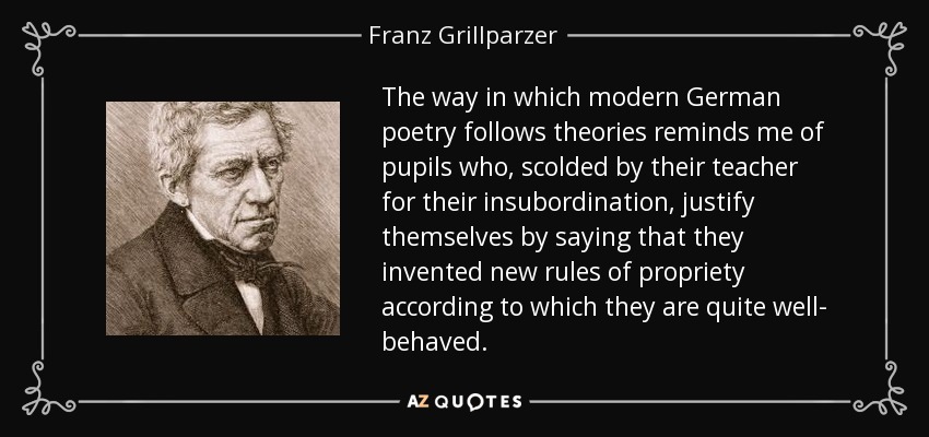 The way in which modern German poetry follows theories reminds me of pupils who, scolded by their teacher for their insubordination, justify themselves by saying that they invented new rules of propriety according to which they are quite well- behaved. - Franz Grillparzer