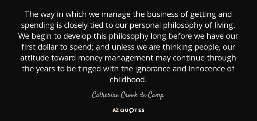 The way in which we manage the business of getting and spending is closely tied to our personal philosophy of living. We begin to develop this philosophy long before we have our first dollar to spend; and unless we are thinking people, our attitude toward money management may continue through the years to be tinged with the ignorance and innocence of childhood. - Catherine Crook de Camp
