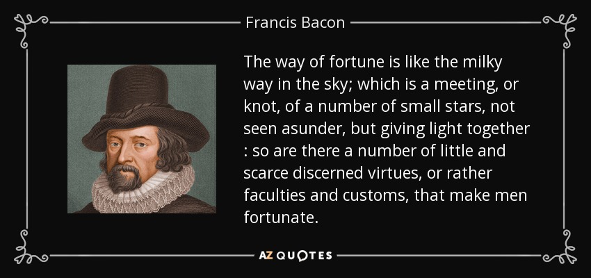 The way of fortune is like the milky way in the sky; which is a meeting, or knot, of a number of small stars, not seen asunder, but giving light together : so are there a number of little and scarce discerned virtues, or rather faculties and customs, that make men fortunate. - Francis Bacon