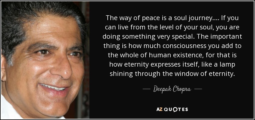 The way of peace is a soul journey. . . . If you can live from the level of your soul, you are doing something very special. The important thing is how much consciousness you add to the whole of human existence, for that is how eternity expresses itself, like a lamp shining through the window of eternity. - Deepak Chopra