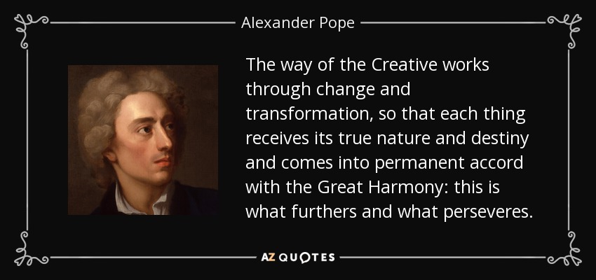 The way of the Creative works through change and transformation, so that each thing receives its true nature and destiny and comes into permanent accord with the Great Harmony: this is what furthers and what perseveres. - Alexander Pope