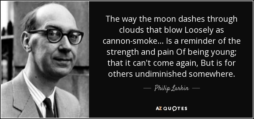 The way the moon dashes through clouds that blow Loosely as cannon-smoke... Is a reminder of the strength and pain Of being young; that it can't come again, But is for others undiminished somewhere. - Philip Larkin