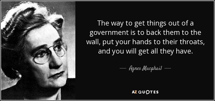 The way to get things out of a government is to back them to the wall, put your hands to their throats, and you will get all they have. - Agnes Macphail