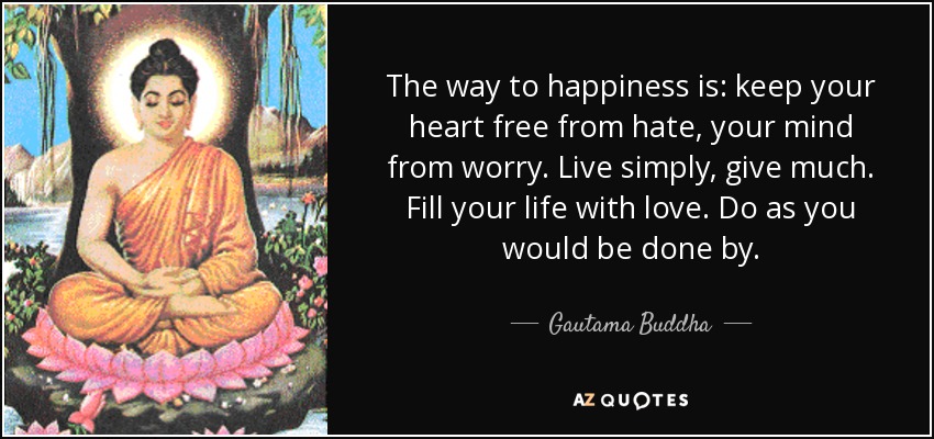 The way to happiness is: keep your heart free from hate, your mind from worry. Live simply, give much. Fill your life with love. Do as you would be done by. - Gautama Buddha