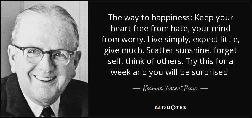 The way to happiness: Keep your heart free from hate, your mind from worry. Live simply, expect little, give much. Scatter sunshine, forget self, think of others. Try this for a week and you will be surprised. - Norman Vincent Peale