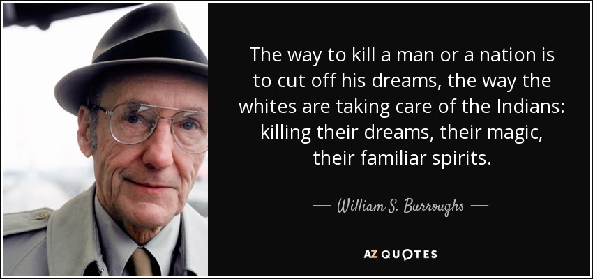 The way to kill a man or a nation is to cut off his dreams, the way the whites are taking care of the Indians: killing their dreams, their magic, their familiar spirits. - William S. Burroughs