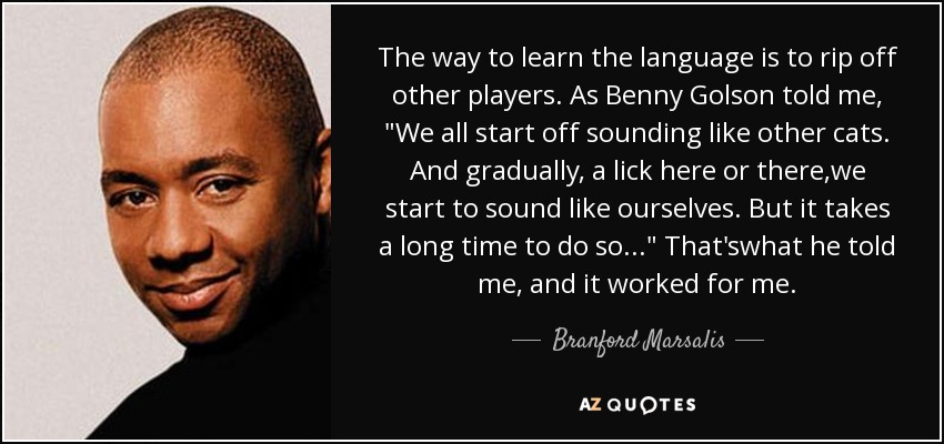 The way to learn the language is to rip off other players. As Benny Golson told me, 