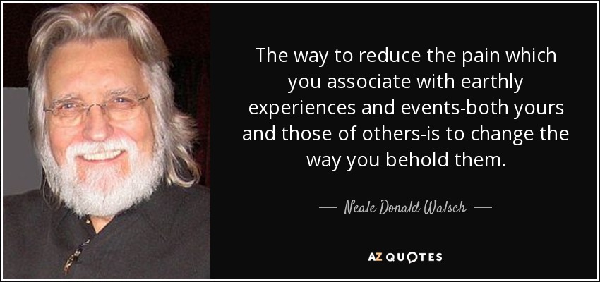 The way to reduce the pain which you associate with earthly experiences and events-both yours and those of others-is to change the way you behold them. - Neale Donald Walsch