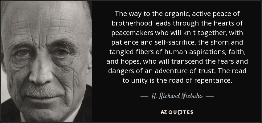 The way to the organic, active peace of brotherhood leads through the hearts of peacemakers who will knit together, with patience and self-sacrifice, the shorn and tangled fibers of human aspirations, faith, and hopes, who will transcend the fears and dangers of an adventure of trust. The road to unity is the road of repentance. - H. Richard Niebuhr