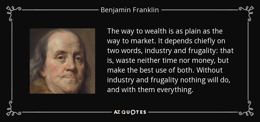 The way to wealth is as plain as the way to market. It depends chiefly on two words, industry and frugality: that is, waste neither time nor money, but make the best use of both. Without industry and frugality nothing will do, and with them everything. - Benjamin Franklin