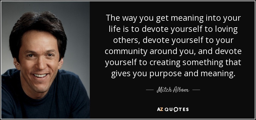 The way you get meaning into your life is to devote yourself to loving others, devote yourself to your community around you, and devote yourself to creating something that gives you purpose and meaning. - Mitch Albom