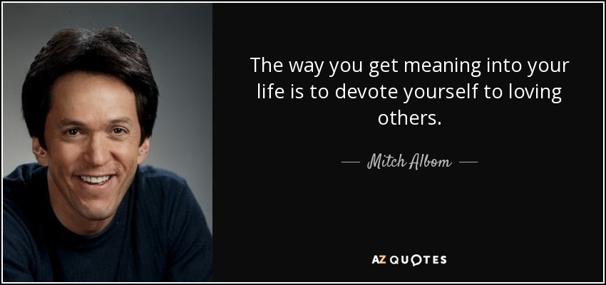 The way you get meaning into your life is to devote yourself to loving others. - Mitch Albom