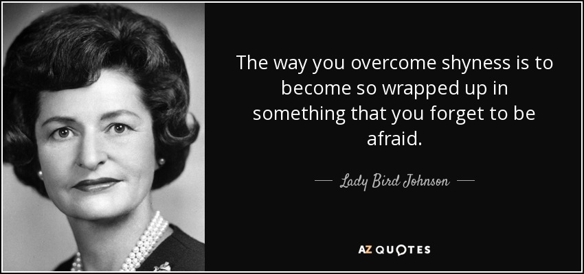 The way you overcome shyness is to become so wrapped up in something that you forget to be afraid. - Lady Bird Johnson