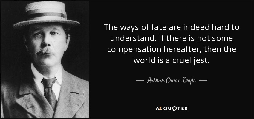 The ways of fate are indeed hard to understand. If there is not some compensation hereafter, then the world is a cruel jest. - Arthur Conan Doyle