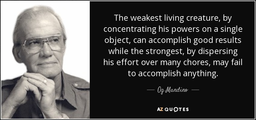 The weakest living creature, by concentrating his powers on a single object, can accomplish good results while the strongest, by dispersing his effort over many chores, may fail to accomplish anything. - Og Mandino