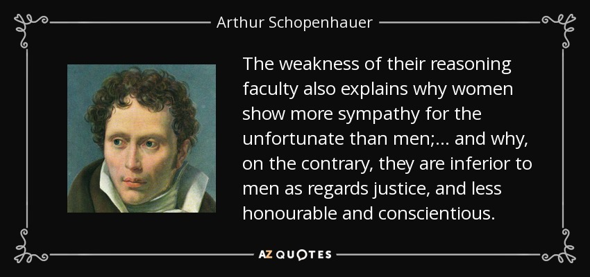The weakness of their reasoning faculty also explains why women show more sympathy for the unfortunate than men;... and why, on the contrary, they are inferior to men as regards justice, and less honourable and conscientious. - Arthur Schopenhauer