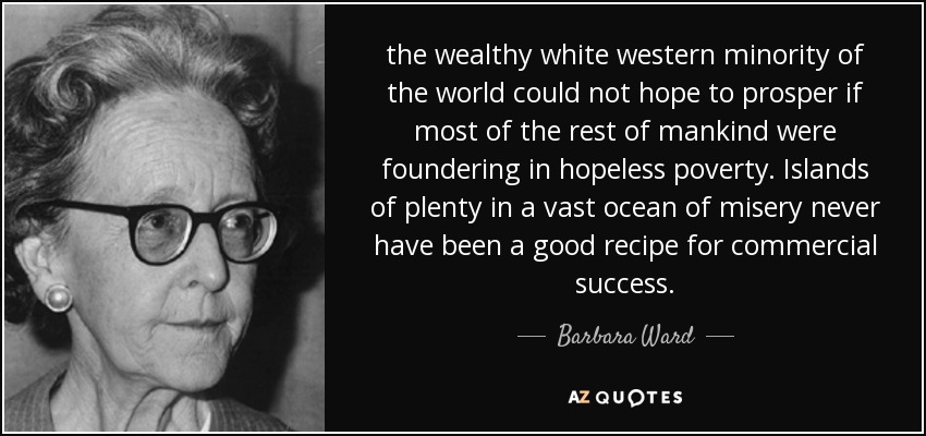 the wealthy white western minority of the world could not hope to prosper if most of the rest of mankind were foundering in hopeless poverty. Islands of plenty in a vast ocean of misery never have been a good recipe for commercial success. - Barbara Ward, Baroness Jackson of Lodsworth