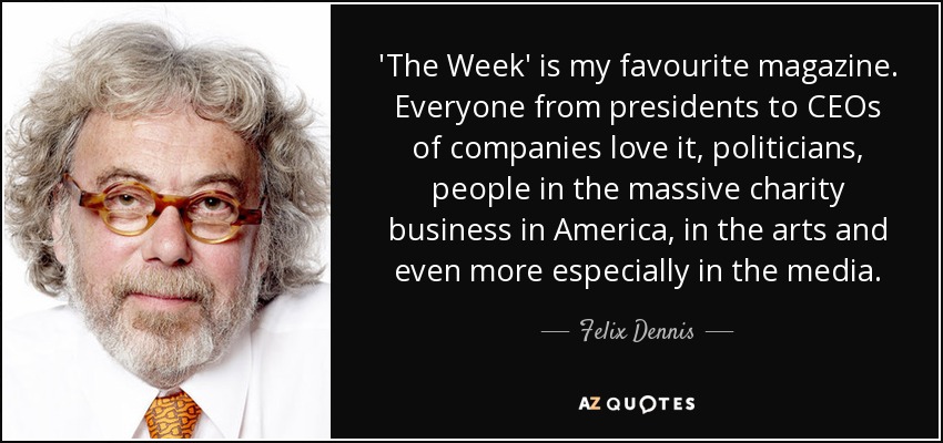 'The Week' is my favourite magazine. Everyone from presidents to CEOs of companies love it, politicians, people in the massive charity business in America, in the arts and even more especially in the media. - Felix Dennis