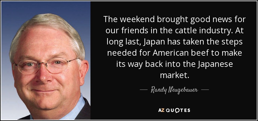 The weekend brought good news for our friends in the cattle industry. At long last, Japan has taken the steps needed for American beef to make its way back into the Japanese market. - Randy Neugebauer