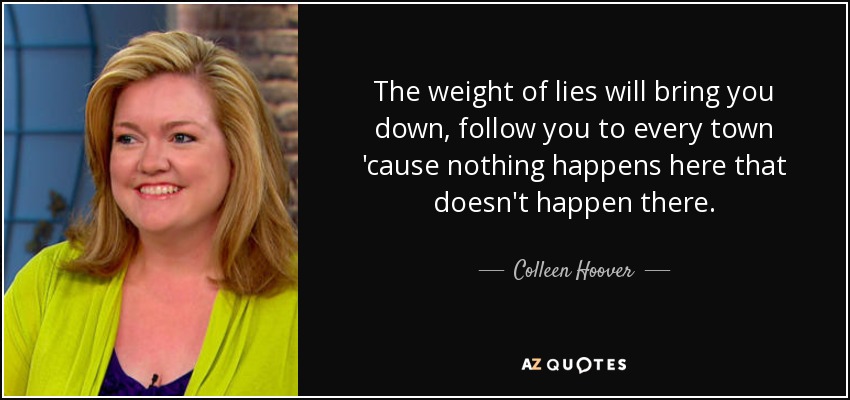 The weight of lies will bring you down, follow you to every town 'cause nothing happens here that doesn't happen there. - Colleen Hoover