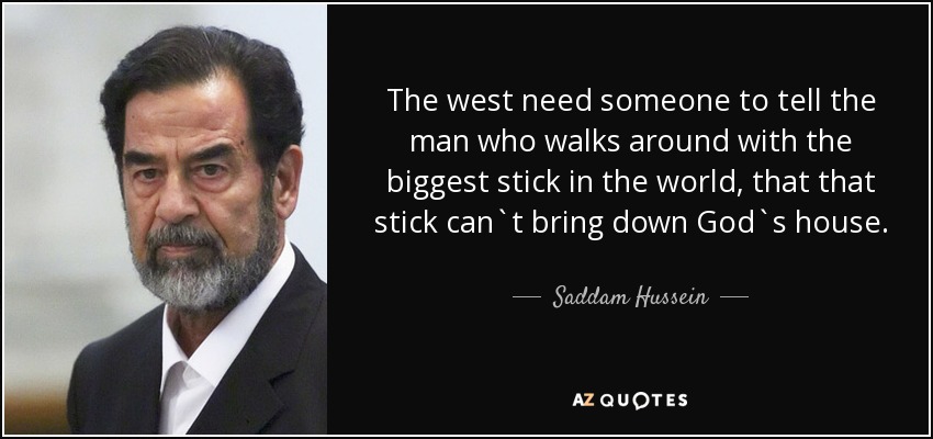 The west need someone to tell the man who walks around with the biggest stick in the world, that that stick can`t bring down God`s house. - Saddam Hussein