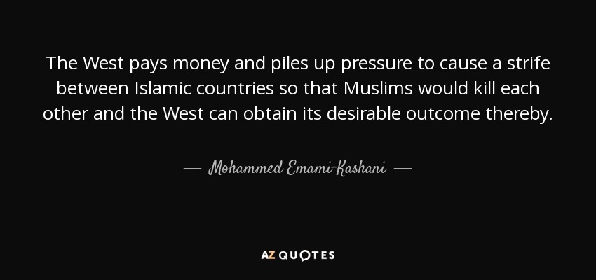 The West pays money and piles up pressure to cause a strife between Islamic countries so that Muslims would kill each other and the West can obtain its desirable outcome thereby. - Mohammed Emami-Kashani
