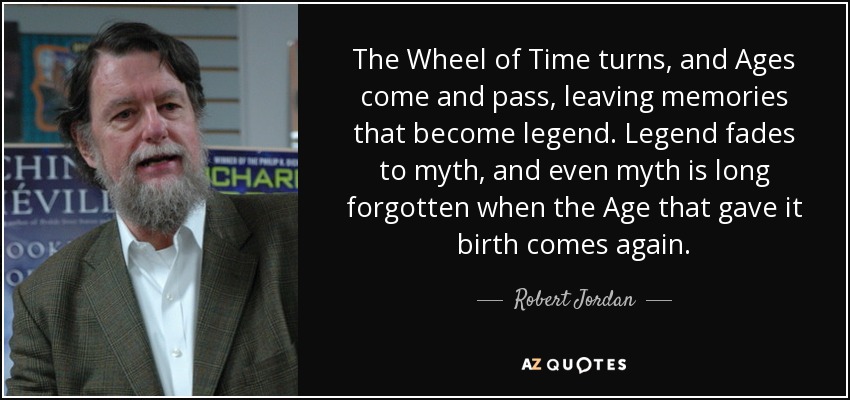 The Wheel of Time turns, and Ages come and pass, leaving memories that become legend. Legend fades to myth, and even myth is long forgotten when the Age that gave it birth comes again. - Robert Jordan
