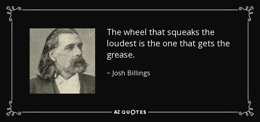 The wheel that squeaks the loudest is the one that gets the grease. - Josh Billings