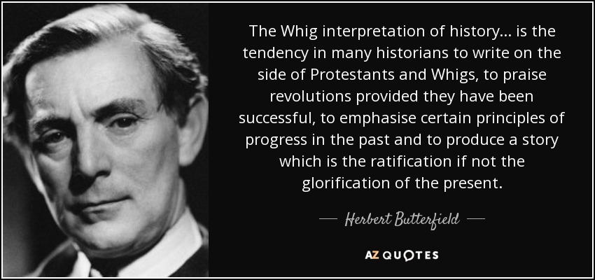 The Whig interpretation of history ... is the tendency in many historians to write on the side of Protestants and Whigs, to praise revolutions provided they have been successful, to emphasise certain principles of progress in the past and to produce a story which is the ratification if not the glorification of the present. - Herbert Butterfield