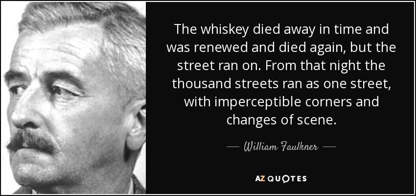 The whiskey died away in time and was renewed and died again, but the street ran on. From that night the thousand streets ran as one street, with imperceptible corners and changes of scene. - William Faulkner