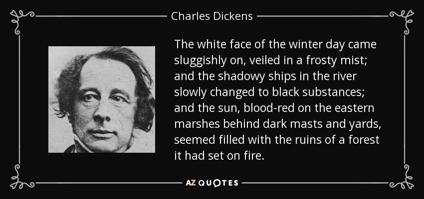 The white face of the winter day came sluggishly on, veiled in a frosty mist; and the shadowy ships in the river slowly changed to black substances; and the sun, blood-red on the eastern marshes behind dark masts and yards, seemed filled with the ruins of a forest it had set on fire. - Charles Dickens