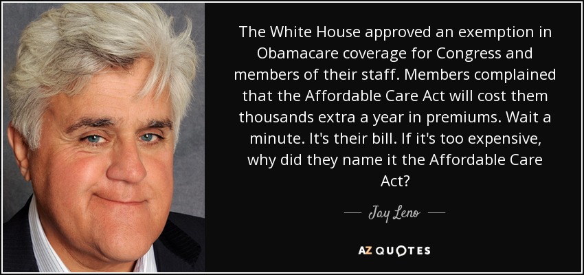 The White House approved an exemption in Obamacare coverage for Congress and members of their staff. Members complained that the Affordable Care Act will cost them thousands extra a year in premiums. Wait a minute. It's their bill. If it's too expensive, why did they name it the Affordable Care Act? - Jay Leno