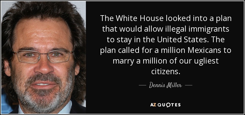 The White House looked into a plan that would allow illegal immigrants to stay in the United States. The plan called for a million Mexicans to marry a million of our ugliest citizens. - Dennis Miller