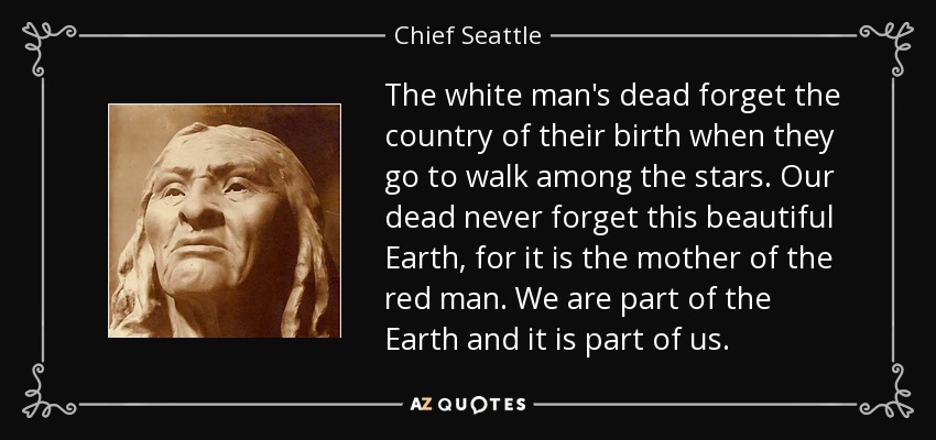 The white man's dead forget the country of their birth when they go to walk among the stars. Our dead never forget this beautiful Earth, for it is the mother of the red man. We are part of the Earth and it is part of us. - Chief Seattle