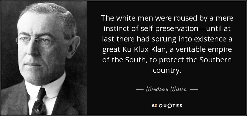 The white men were roused by a mere instinct of self-preservation—until at last there had sprung into existence a great Ku Klux Klan, a veritable empire of the South, to protect the Southern country. - Woodrow Wilson