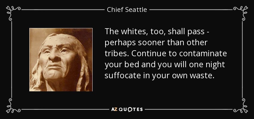 The whites, too, shall pass - perhaps sooner than other tribes. Continue to contaminate your bed and you will one night suffocate in your own waste. - Chief Seattle