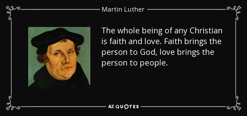 The whole being of any Christian is faith and love. Faith brings the person to God, love brings the person to people. - Martin Luther