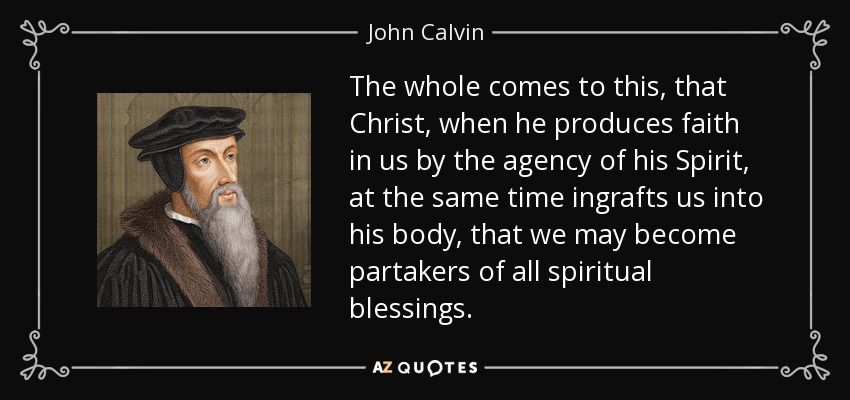 The whole comes to this, that Christ, when he produces faith in us by the agency of his Spirit, at the same time ingrafts us into his body, that we may become partakers of all spiritual blessings. - John Calvin