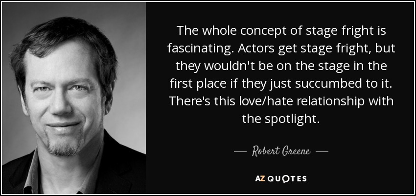 The whole concept of stage fright is fascinating. Actors get stage fright, but they wouldn't be on the stage in the first place if they just succumbed to it. There's this love/hate relationship with the spotlight. - Robert Greene