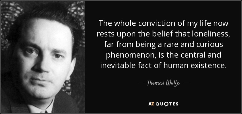 The whole conviction of my life now rests upon the belief that loneliness, far from being a rare and curious phenomenon, is the central and inevitable fact of human existence. - Thomas Wolfe