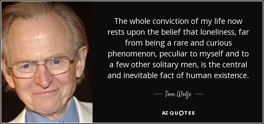 The whole conviction of my life now rests upon the belief that loneliness, far from being a rare and curious phenomenon, peculiar to myself and to a few other solitary men, is the central and inevitable fact of human existence. - Tom Wolfe