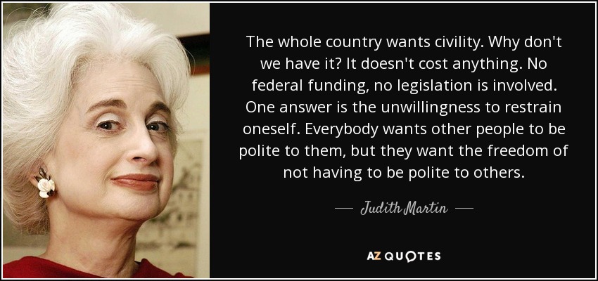 The whole country wants civility. Why don't we have it? It doesn't cost anything. No federal funding, no legislation is involved. One answer is the unwillingness to restrain oneself. Everybody wants other people to be polite to them, but they want the freedom of not having to be polite to others. - Judith Martin