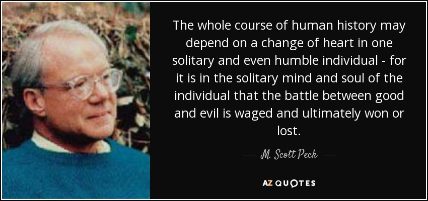 The whole course of human history may depend on a change of heart in one solitary and even humble individual - for it is in the solitary mind and soul of the individual that the battle between good and evil is waged and ultimately won or lost. - M. Scott Peck