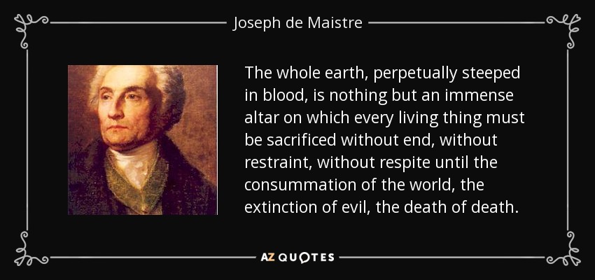 The whole earth, perpetually steeped in blood, is nothing but an immense altar on which every living thing must be sacrificed without end, without restraint, without respite until the consummation of the world, the extinction of evil, the death of death. - Joseph de Maistre