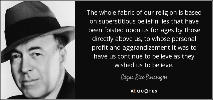 The whole fabric of our religion is based on superstitious beliefin lies that have been foisted upon us for ages by those directly above us, to whose personal profit and aggrandizement it was to have us continue to believe as they wished us to believe. - Edgar Rice Burroughs