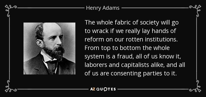The whole fabric of society will go to wrack if we really lay hands of reform on our rotten institutions. From top to bottom the whole system is a fraud, all of us know it, laborers and capitalists alike, and all of us are consenting parties to it. - Henry Adams
