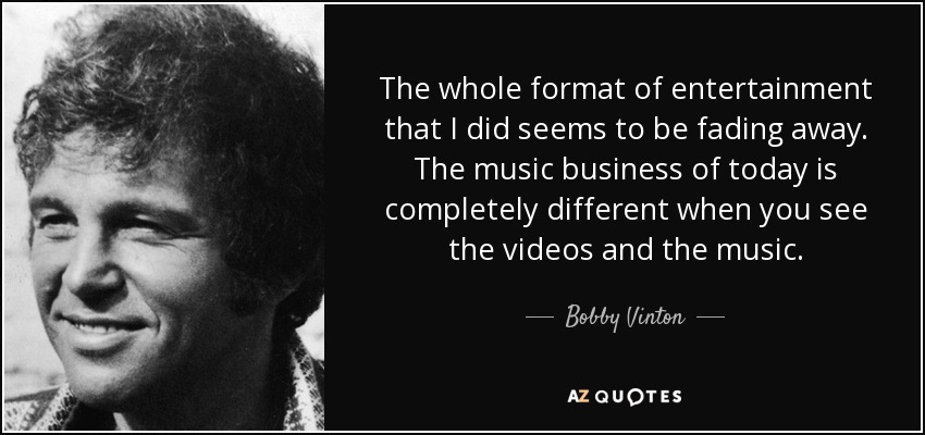 The whole format of entertainment that I did seems to be fading away. The music business of today is completely different when you see the videos and the music. - Bobby Vinton
