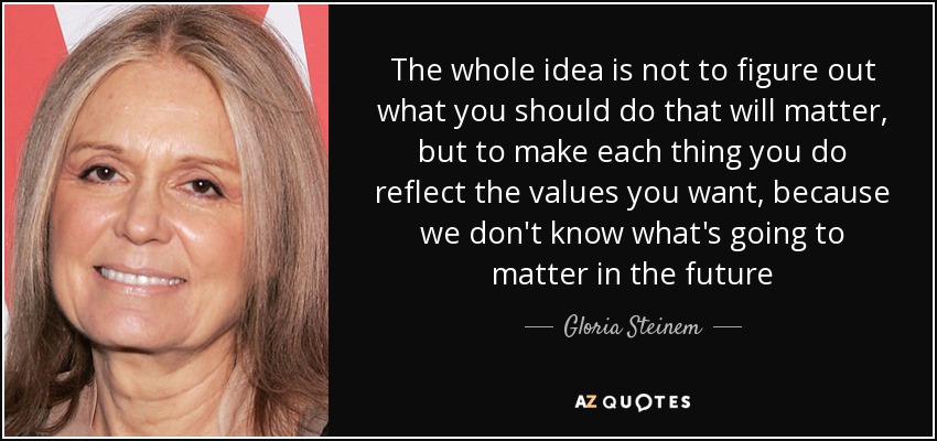 The whole idea is not to figure out what you should do that will matter, but to make each thing you do reflect the values you want, because we don't know what's going to matter in the future - Gloria Steinem
