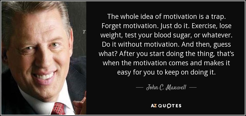The whole idea of motivation is a trap. Forget motivation. Just do it. Exercise, lose weight, test your blood sugar, or whatever. Do it without motivation. And then, guess what? After you start doing the thing, that's when the motivation comes and makes it easy for you to keep on doing it. - John C. Maxwell