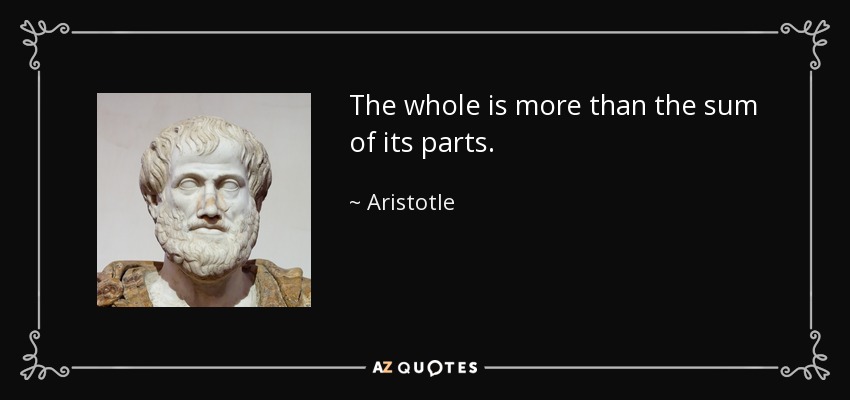 The whole is more than the sum of its parts. - Aristotle